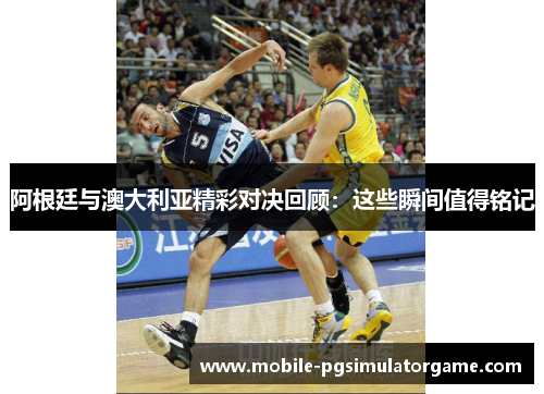 阿根廷与澳大利亚精彩对决回顾：这些瞬间值得铭记