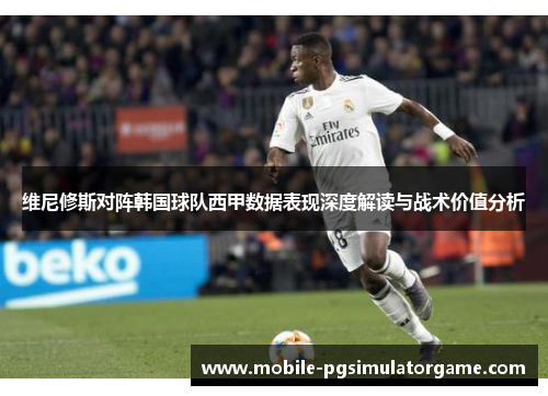维尼修斯对阵韩国球队西甲数据表现深度解读与战术价值分析